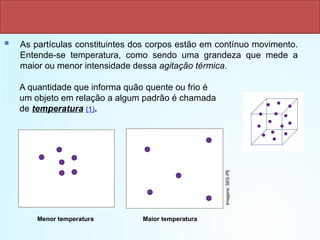  As partículas constituintes dos corpos estão em contínuo movimento.
Entende-se temperatura, como sendo uma grandeza que mede a
maior ou menor intensidade dessa agitação térmica.
A quantidade que informa quão quente ou frio é
um objeto em relação a algum padrão é chamada
de temperatura (1).
Maior temperatura
Menor temperatura
Imagens:
SEE-PE
 