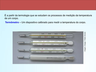 Termometria
Termômetro – Um dispositivo calibrado para medir a temperatura do corpo.
É a partir da termologia que se estudam os processos de medição da temperatura
de um corpo.
Imagem:
Zwager
/
Public
Domain
 