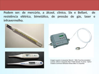 TIPOS DE TERMÔMETROS
Podem ser: de mercúrio, a álcool, clínico, Six e Bellani, de
resistência elétrica, bimetálico, de pressão de gás, laser e
infravermelho.
Imagem superior à esquerda: Menchi / GNU Free Documentation
License. Inferior à esquerda: Biol / Public Domain. E acima: Optris /
Creative Commons Attribution-Share Alike 3.0 Unported.
 