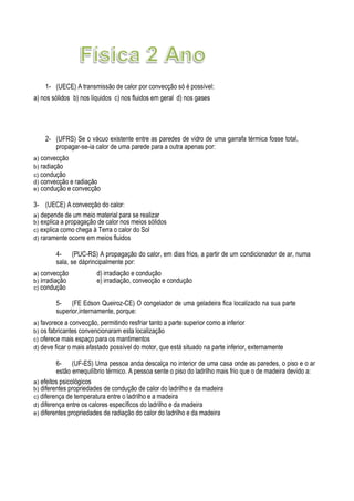 1- (UECE) A transmissão de calor por convecção só é possível:
a) nos sólidos b) nos líquidos c) nos fluidos em geral d) nos gases
2- (UFRS) Se o vácuo existente entre as paredes de vidro de uma garrafa térmica fosse total,
propagar-se-ia calor de uma parede para a outra apenas por:
a) convecção
b) radiação
c) condução
d) convecção e radiação
e) condução e convecção
3- (UECE) A convecção do calor:
a) depende de um meio material para se realizar
b) explica a propagação de calor nos meios sólidos
c) explica como chega à Terra o calor do Sol
d) raramente ocorre em meios fluidos
4- (PUC-RS) A propagação do calor, em dias frios, a partir de um condicionador de ar, numa
sala, se dáprincipalmente por:
a) convecção d) irradiação e condução
b) irradiação e) irradiação, convecção e condução
c) condução
5- (FE Edson Queiroz-CE) O congelador de uma geladeira fica localizado na sua parte
superior,internamente, porque:
a) favorece a convecção, permitindo resfriar tanto a parte superior como a inferior
b) os fabricantes convencionaram esta localização
c) oferece mais espaço para os mantimentos
d) deve ficar o mais afastado possível do motor, que está situado na parte inferior, externamente
6- (UF-ES) Uma pessoa anda descalça no interior de uma casa onde as paredes, o piso e o ar
estão emequilíbrio térmico. A pessoa sente o piso do ladrilho mais frio que o de madeira devido a:
a) efeitos psicológicos
b) diferentes propriedades de condução de calor do ladrilho e da madeira
c) diferença de temperatura entre o ladrilho e a madeira
d) diferença entre os calores específicos do ladrilho e da madeira
e) diferentes propriedades de radiação do calor do ladrilho e da madeira
 