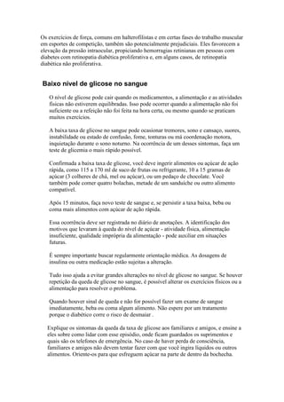 Os exercícios de força, comuns em halterofilistas e em certas fases do trabalho muscular
em esportes de competição, também são potencialmente prejudiciais. Eles favorecem a
elevação da pressão intraocular, propiciando hemorragias retinianas em pessoas com
diabetes com retinopatia diabética proliferativa e, em alguns casos, de retinopatia
diabética não proliferativa.


Baixo nível de glicose no sangue
   O nível de glicose pode cair quando os medicamentos, a alimentação e as atividades
   físicas não estiverem equilibradas. Isso pode ocorrer quando a alimentação não foi
   suficiente ou a refeição não foi feita na hora certa, ou mesmo quando se praticam
   muitos exercícios.

   A baixa taxa de glicose no sangue pode ocasionar tremores, sono e cansaço, suores,
   instabilidade ou estado de confusão, fome, tonturas ou má coordenação motora,
   inquietação durante o sono noturno. Na ocorrência de um desses sintomas, faça um
   teste de glicemia o mais rápido possível.

   Confirmada a baixa taxa de glícose, você deve ingerir alimentos ou açúcar de ação
   rápida, como 115 a 170 ml de suco de frutas ou refrigerante, 10 a 15 gramas de
   açúcar (3 colheres de chá, mel ou açúcar), ou um pedaço de chocolate. Você
   também pode comer quatro bolachas, metade de um sanduíche ou outro alimento
   compatível.

   Após 15 minutos, faça novo teste de sangue e, se persistir a taxa baixa, beba ou
   coma mais alimentos com açúcar de ação rápida.

   Essa ocorrência deve ser registrada no diário de anotações. A identificação dos
   motivos que levaram à queda do nível de açúcar - atividade física, alimentação
   insuficiente, qualidade imprópria da alimentação - pode auxiliar em situações
   futuras.

   É sempre importante buscar regularmente orientação médica. As dosagens de
   insulina ou outra medicação estão sujeitas a alteração.

   Tudo isso ajuda a evitar grandes alterações no nível de glicose no sangue. Se houver
   repetição da queda de glicose no sangue, é possível alterar os exercícios físicos ou a
   alimentação para resolver o problema.

   Quando houver sinal de queda e não for possível fazer um exame de sangue
   imediatamente, beba ou coma algum alimento. Não espere por um tratamento
   porque o diabético corre o risco de desmaiar .

  Explique os sintomas da queda da taxa de glicose aos familiares e amigos, e ensine a
  eles sobre como lidar com esse episódio, onde ficam guardados os suprimentos e
  quais são os telefones de emergência. No caso de haver perda de consciência,
  familiares e amigos não devem tentar fazer com que você ingira líquidos ou outros
  alimentos. Oriente-os para que esfreguem açúcar na parte de dentro da bochecha.
 