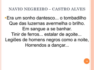 NAVIO NEGREIRO – CASTRO ALVES
Era um sonho dantesco... o tombadilho
Que das luzernas avermelha o brilho.
Em sangue a se banhar.
Tinir de ferros... estalar de açoite...
Legiões de homens negros como a noite,
Horrendos a dançar...
14
 