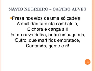 NAVIO NEGREIRO – CASTRO ALVES
Presa nos elos de uma só cadeia,
A multidão faminta cambaleia,
E chora e dança ali!
Um de raiva delira, outro enlouquece,
Outro, que martírios embrutece,
Cantando, geme e ri!
15
 