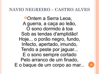 NAVIO NEGREIRO – CASTRO ALVES
Ontem a Serra Leoa,
A guerra, a caça ao leão,
O sono dormido à toa
Sob as tendas d'amplidão!
Hoje... o porão negro, fundo,
Infecto, apertado, imundo,
Tendo a peste por jaguar...
E o sono sempre cortado
Pelo arranco de um finado,
E o baque de um corpo ao mar... 16
 