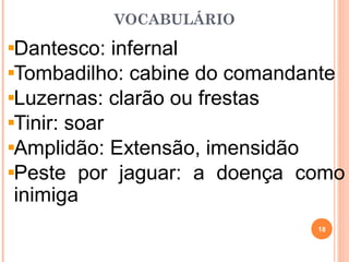 VOCABULÁRIO
Dantesco: infernal
Tombadilho: cabine do comandante
Luzernas: clarão ou frestas
Tinir: soar
Amplidão: Extensão, imensidão
Peste por jaguar: a doença como
inimiga
18
 