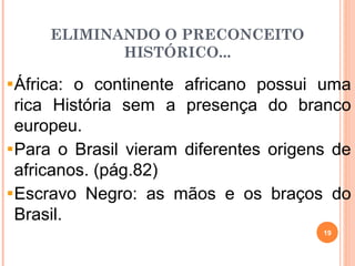 ELIMINANDO O PRECONCEITO
HISTÓRICO...
África: o continente africano possui uma
rica História sem a presença do branco
europeu.
Para o Brasil vieram diferentes origens de
africanos. (pág.82)
Escravo Negro: as mãos e os braços do
Brasil.
19
 