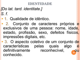 IDENTIDADE
[Do lat. tard. identitate.]
S. f.
1. Qualidade de idêntico.
2. Conjunto de caracteres próprios e
exclusivos de uma pessoa: nome, idade,
estado, profissão, sexo, defeitos físicos,
impressões digitais, etc.
3. O aspecto coletivo de um conjunto de
características pelas quais algo é
definitivamente reconhecível, ou
conhecido.
20
 