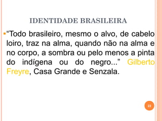IDENTIDADE BRASILEIRA
“Todo brasileiro, mesmo o alvo, de cabelo
loiro, traz na alma, quando não na alma e
no corpo, a sombra ou pelo menos a pinta
do indígena ou do negro...” Gilberto
Freyre, Casa Grande e Senzala.
22
 
