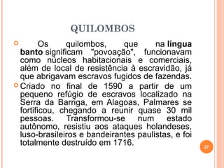 QUILOMBOS
 Os quilombos, que na língua
banto significam "povoação", funcionavam
como núcleos habitacionais e comerciais,
além de local de resistência à escravidão, já
que abrigavam escravos fugidos de fazendas.
 Criado no final de 1590 a partir de um
pequeno refúgio de escravos localizado na
Serra da Barriga, em Alagoas, Palmares se
fortificou, chegando a reunir quase 30 mil
pessoas. Transformou-se num estado
autônomo, resistiu aos ataques holandeses,
luso-brasileiros e bandeirantes paulistas, e foi
totalmente destruído em 1716. 27
 