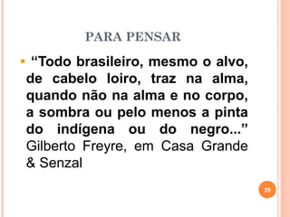 PARA PENSAR
“Todo brasileiro, mesmo o alvo,
de cabelo loiro, traz na alma,
quando não na alma e no corpo,
a sombra ou pelo menos a pinta
do indígena ou do negro...”
Gilberto Freyre, em Casa Grande
& Senzal
29
 
