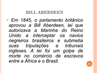 BILL ABERDEEN
Em 1845, o parlamento britânico
aprovou a Bill Aberdeen, lei que
autorizava a Marinha do Reino
Unido a interceptar os navios
negreiros brasileiros e submetia
suas tripulações a tribunais
ingleses. A lei foi um golpe de
morte no comércio de escravos
entre a África e o Brasil. 31
 