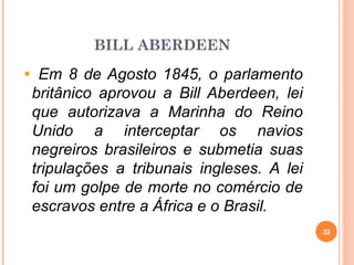 BILL ABERDEEN
Em 8 de Agosto 1845, o parlamento
britânico aprovou a Bill Aberdeen, lei
que autorizava a Marinha do Reino
Unido a interceptar os navios
negreiros brasileiros e submetia suas
tripulações a tribunais ingleses. A lei
foi um golpe de morte no comércio de
escravos entre a África e o Brasil.
32
 