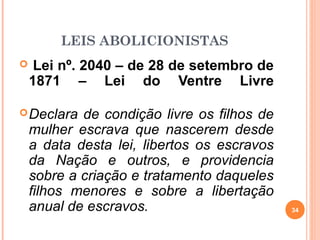 LEIS ABOLICIONISTAS
 Lei nº. 2040 – de 28 de setembro de
1871 – Lei do Ventre Livre
Declara de condição livre os filhos de
mulher escrava que nascerem desde
a data desta lei, libertos os escravos
da Nação e outros, e providencia
sobre a criação e tratamento daqueles
filhos menores e sobre a libertação
anual de escravos. 34
 