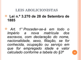 LEIS ABOLICIONISTAS
 Lei n.º 3.270 de 28 de Setembro de
1885
 Art. 1° Proceder-se-á em todo o
Império a nova matrícula dos
escravos, com declaração do nome,
nacionalidade, sexo, filiação, se for
conhecida, ocupação ou serviço em
que for empregado idade e valor
calculado conforme a tabela do §3º 35
 