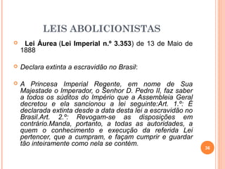 LEIS ABOLICIONISTAS
 Lei Áurea (Lei Imperial n.º 3.353) de 13 de Maio de
1888
 Declara extinta a escravidão no Brasil:
 A Princesa Imperial Regente, em nome de Sua
Majestade o Imperador, o Senhor D. Pedro II, faz saber
a todos os súditos do Império que a Assembleia Geral
decretou e ela sancionou a lei seguinte:Art. 1.º: É
declarada extinta desde a data desta lei a escravidão no
Brasil.Art. 2.º: Revogam-se as disposições em
contrário.Manda, portanto, a todas as autoridades, a
quem o conhecimento e execução da referida Lei
pertencer, que a cumpram, e façam cumprir e guardar
tão inteiramente como nela se contém.
36
 