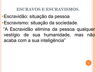 ESCRAVOS E ESCRAVISMOS.
Escravidão: situação da pessoa
Escravismo: situação da sociedade.
“A Escravidão elimina da pessoa qualquer
vestígio de sua humanidade, mas não
acaba com a sua inteligência”
9
 