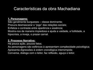 Características da obra Machadiana
1. Personagens:
São geralmente burgueses – classe dominante;
Procura desmascarar o “jogo” das relações sociais;
Enfatiza o contraste entre aparência x essência;
Mostra-nos de maneira impiedosa e ajuda a vaidade, a futilidade, a
hipocrisia, a inveja, o prazer carnal.
2. Processo Narrativo:
Há pouca ação, poucos fatos;
As personagens são esféricos à apresentam complexidade psicológica;
Apresenta digressões à ordem cronológica interrompida;
Conversa, dialoga com o leitor, faz reflexão, aguça o leitor.
 