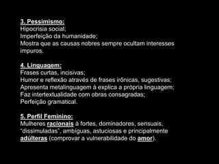 3. Pessimismo:
Hipocrisia social;
Imperfeição da humanidade;
Mostra que as causas nobres sempre ocultam interesses
impuros.
4. Linguagem:
Frases curtas, incisivas;
Humor e reflexão através de frases irônicas, sugestivas;
Apresenta metalinguagem à explica a própria linguagem;
Faz intertextualidade com obras consagradas;
Perfeição gramatical.
5. Perfil Feminino:
Mulheres racionais à fortes, dominadores, sensuais,
“dissimuladas”, ambíguas, astuciosas e principalmente
adúlteras (comprovar a vulnerabilidade do amor).
 