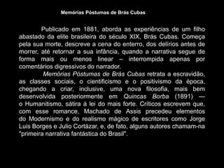 Publicado em 1881, aborda as experiências de um filho
abastado da elite brasileira do século XIX, Brás Cubas. Começa
pela sua morte, descreve a cena do enterro, dos delírios antes de
morrer, até retornar a sua infância, quando a narrativa segue de
forma mais ou menos linear – interrompida apenas por
comentários digressivos do narrador.
Memórias Póstumas de Brás Cubas retrata a escravidão,
as classes sociais, o cientificismo e o positivismo da época,
chegando a criar, inclusive, uma nova filosofia, mais bem
desenvolvida posteriormente em Quincas Borba (1891) —
o Humanitismo, sátira à lei do mais forte. Críticos escrevem que,
com esse romance, Machado de Assis precedeu elementos
do Modernismo e do realismo mágico de escritores como Jorge
Luis Borges e Julio Cortázar, e, de fato, alguns autores chamam-na
"primeira narrativa fantástica do Brasil".
Memórias Póstumas de Brás Cubas
 