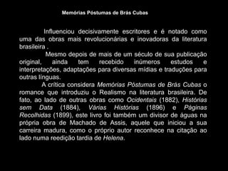 Influenciou decisivamente escritores e é notado como
uma das obras mais revolucionárias e inovadoras da literatura
brasileira .
Mesmo depois de mais de um século de sua publicação
original, ainda tem recebido inúmeros estudos e
interpretações, adaptações para diversas mídias e traduções para
outras línguas.
A crítica considera Memórias Póstumas de Brás Cubas o
romance que introduziu o Realismo na literatura brasileira. De
fato, ao lado de outras obras como Ocidentais (1882), Histórias
sem Data (1884), Várias Histórias (1896) e Páginas
Recolhidas (1899), este livro foi também um divisor de águas na
própria obra de Machado de Assis, aquele que iniciou a sua
carreira madura, como o próprio autor reconhece na citação ao
lado numa reedição tardia de Helena.
Memórias Póstumas de Brás Cubas
 