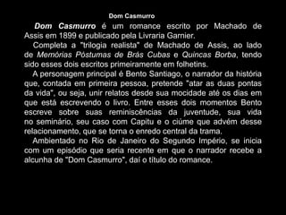 Dom Casmurro é um romance escrito por Machado de
Assis em 1899 e publicado pela Livraria Garnier.
Completa a "trilogia realista" de Machado de Assis, ao lado
de Memórias Póstumas de Brás Cubas e Quincas Borba, tendo
sido esses dois escritos primeiramente em folhetins.
A personagem principal é Bento Santiago, o narrador da história
que, contada em primeira pessoa, pretende "atar as duas pontas
da vida", ou seja, unir relatos desde sua mocidade até os dias em
que está escrevendo o livro. Entre esses dois momentos Bento
escreve sobre suas reminiscências da juventude, sua vida
no seminário, seu caso com Capitu e o ciúme que advém desse
relacionamento, que se torna o enredo central da trama.
Ambientado no Rio de Janeiro do Segundo Império, se inicia
com um episódio que seria recente em que o narrador recebe a
alcunha de "Dom Casmurro", daí o título do romance.
Dom Casmurro
 