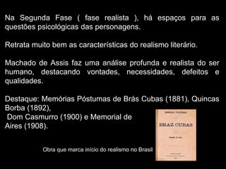 Na Segunda Fase ( fase realista ), há espaços para as
questões psicológicas das personagens.
Retrata muito bem as características do realismo literário.
Machado de Assis faz uma análise profunda e realista do ser
humano, destacando vontades, necessidades, defeitos e
qualidades.
Destaque: Memórias Póstumas de Brás Cubas (1881), Quincas
Borba (1892),
Dom Casmurro (1900) e Memorial de
Aires (1908).
Obra que marca início do realismo no Brasil
 