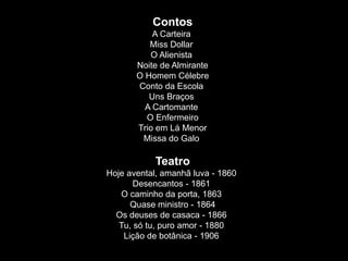 Contos
A Carteira
Miss Dollar
O Alienista
Noite de Almirante
O Homem Célebre
Conto da Escola
Uns Braços
A Cartomante
O Enfermeiro
Trio em Lá Menor
Missa do Galo
Teatro
Hoje avental, amanhã luva - 1860
Desencantos - 1861
O caminho da porta, 1863
Quase ministro - 1864
Os deuses de casaca - 1866
Tu, só tu, puro amor - 1880
Lição de botânica - 1906
 