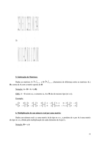 2)
() 





=





+−−++
+++
=





+





− 101
145
211110
101332
21-1
113
110
032
5. Subtração de Matrizes:
Dadas as matrizes A=[ ] nxmija e B=[ ] nxmijb , chamamos de diferença entre as matrizes A e
B a soma de A com a matriz oposta de B
Notação: A - B = A + (-B)
OBS: A + B existe se, e somente se, A e B são do mesmo tipo (m x n).
Exemplo:
1) 





−
−
=





+−+
−−
=




−
+





−
=





−





− 54
22
2704
2013
20
2-1
74
03
2-0
21
74
03
6. Multiplicação de um número real por uma matriz:
Dados um número real x e uma matriz A do tipo m x n , o produto de x por A é uma matriz
do tipo m x n, obtida pela multiplicação de cada elemento de A por x.
Notação: B = x.A
10
 