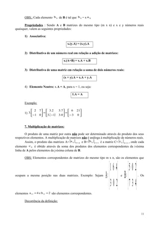 OBS.: Cada elemento ijb de B é tal que ijb = x ija
Propriedades : Sendo A e B matrizes do mesmo tipo (m x n) e x e y números reais
quaisquer, valem as seguintes propriedades:
1) Associativa:
x.(y.A) = (x.y).A
2) Distributiva de um número real em relação a adição de matrizes:
x.(A+B) = x.A + x.B
3) Distributiva de uma matriz em relação a soma de dois números reais:
(x + y).A = x.A + y.A
4) Elemento Neutro: x.A = A, para x = 1, ou seja:
1.A = A
Exemplo:
1)
( ) 





−
=





−
=





− 03
216
0.31.3
7.32.3
01
72
.3
7. Multiplicação de matrizes:
O produto de uma matriz por outra não pode ser determinado através do produto dos seus
respectivos elementos. A multiplicação de matrizes não é análoga à multiplicação de números reais.
Assim, o produto das matrizes A=[ ] pxmija e B=[ ] nxpijb é a matriz C=[ ] nxmijc , onde cada
elemento ijc é obtido através da soma dos produtos dos elementos correspondentes da i-ésima
linha de A pelos elementos da j-ésima coluna de B.
OBS: Elementos correspondentes de matrizes do mesmo tipo m x n, são os elementos que
ocupam a mesma posição nas duas matrizes. Exemplo: Sejam






=
203
461
A e






=
437
205
B . Os
elementos 2be4a 1313 == são elementos correspondentes.
Decorrência da definição:
11
 
