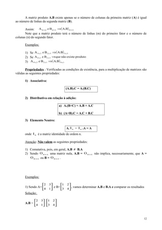 A matriz produto A.B existe apenas se o número de colunas da primeira matriz (A) é igual
ao número de linhas da segunda matriz (B).
Assim: ( ) nxmnxppxm B.ABeA ⇒
Note que a matriz produto terá o número de linhas (m) do primeiro fator e o número de
colunas (n) do segundo fator.
Exemplos:
1) Se ( ) 5x35x22x3 B.ABeA ⇒
2) Se produtoexistenãoqueBeA 3x21x4 ⇒
3) ( ) 1x41x22x4 B.ABeA ⇒
Propriedades : Verificadas as condições de existência, para a multiplicação de matrizes são
válidas as seguintes propriedades:
1) Associativa:
(A.B).C = A.(B.C)
2) Distributiva em relação à adição:
a) A.(B+C) = A.B + A.C
b) (A+B).C = A.C + B.C
3) Elemento Neutro:
A. nI = nI .A = A
onde nI é a matriz identidade de ordem n.
Atenção: Não valem as seguintes propriedades:
1) Comutativa, pois, em geral, A.B ≠ B.A
2) Sendo nxmO uma matriz nula, A.B = nxmO não implica, necessariamente, que A =
nxmO ou B = nxmO .
Exemplos:
1) Sendo A= 





14
32
e B= 





43
21
, vamos determinar A.B e B.A e comparar os resultados
Solução:
A.B = 





14
32
. 





43
21
12
 
