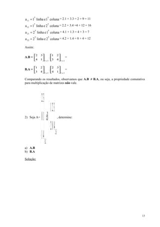 coluna1elinha1a
aa
11
−−
= = 2.1 + 3.3 = 2 + 9 = 11
coluna2elinha1a
aa
12
−−
= = 2.2 + 3.4 =4 + 12 = 16
coluna1elinha2a
aa
21
−−
= = 4.1 + 1.3 = 4 + 3 = 7
coluna2elinha2a
aa
22
−−
= = 4.2 + 1.4 = 8 + 4 = 12
Assim:
A.B =
2x2
14
32






.
2x2
43
21






=
B.A =
2x2
43
21






.
2x2
14
32






=
Comparando os resultados, observamos que A.B ≠ B.A, ou seja, a propriedade comutativa
para multiplicação de matrizes não vale.
2) Seja A=
3x2
2x3
402
321
Be
41
10
32






−
=










−
, determine:
a) A.B
b) B.A
Solução:
13
 