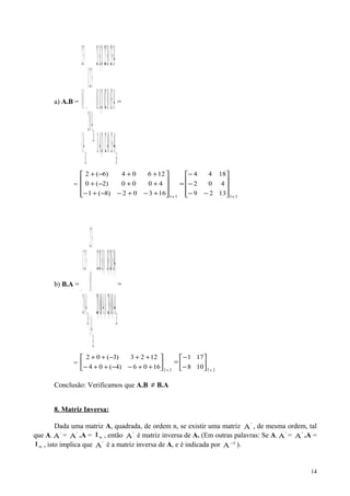 a) A.B =
3x3
3x2
2x3
4.43.10.42.1)2.(41.1
4.13.00.12.0)2.(11.0
4.33.20.32.2)2.(31.2
402
321
.
41
10
32










+−+−−+−
++−+
++−+
=





−










−
=
=
3x33x3
1329
402
1844
16302)8(1
4000)2(0
12604)6(2










−−
−
−
=










+−+−−+−
++−+
++−+
b) B.A =
2x2
2x3
3x2
4.4)1.(0)3.(2)1.(4)0.(0)2.(2
)4.(3)1.(2)3.(1)1.(30.22.1
41
10
32
402
321
. 





++−−++−
++−++
=










−






−
=
=
2x22x2
108
171
1606)4(04
1223)3(02






−
−
=





++−−++−
++−++
Conclusão: Verificamos que A.B ≠ B.A
8. Matriz Inversa:
Dada uma matriz A, quadrada, de ordem n, se existir uma matriz '
A , de mesma ordem, tal
que A. '
A = '
A .A = nI , então '
A é matriz inversa de A. (Em outras palavras: Se A. '
A = '
A .A =
nI , isto implica que '
A é a matriz inversa de A, e é indicada por 1
A−
).
14
 