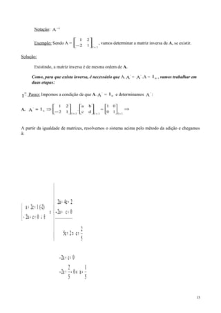 Notação: 1
A−
Exemplo: Sendo A =
2x2
12
21






−
, vamos determinar a matriz inversa de A, se existir.
Solução:
Existindo, a matriz inversa é de mesma ordem de A.
Como, para que exista inversa, é necessário que A. '
A = '
A .A = nI , vamos trabalhar em
duas etapas:
−
o
1 Passo: Impomos a condição de que A. '
A = nI e determinamos '
A :
A. '
A = nI ⇒
2x2
12
21






−
.
2x2
dc
ba






= ⇒





2x2
10
01
A partir da igualdade de matrizes, resolvemos o sistema acima pelo método da adição e chegamos
à:
5
1
a0
5
2
2a-
0c2a-
5
2
c25c
0c2a-
24c2a
0ca2
(-2)1c2a
__________________
=⇒=+
=+










=⇒=
=+
=+
⇒



⊕↵=+−
=+
15
 