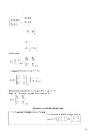 5
2
b1
5
1
2b-
1d2b-
5
1
d15d
1d2b-
04d2b
1db2
(-2)0d2b
__________________
−=⇒=+
=+










=⇒=
=+
=+
⇒



⊕↵=+−
=+
Assim temos:
'
A =.
2x2
dc
ba






=
2x25
1
5
2
5
2
5
1









 −
−
o
2 Passo: Verificamos se '
A A = 2I :
'
A .A =
2x25
1
5
2
5
2
5
1









 −
.
2x2
12
21






−
=
Portanto temos uma matriz '
A , tal que: A. '
A = '
A .A = 2I
Logo, '
A é inversa de A e pode ser representada por:
1
A−
=
2x25
1
5
2
5
2
5
1









 −
.
Resolver a segunda lista de exercícios
2ª LISTA DE GEOMETRIA ANALÍTICA II
8-) Determine a relação existente entre as
matrizes A= 





3
1
4
0
2
3
e B=










−
−
−
−
−
3
4
2
1
0
3
.
16
 