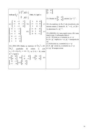 modoque




=
≠−
=
+
jise,0
jise,)1(
a
ji
ij . Então, A é igual a:
a-)










−
−−
−
011
101
110
b-)










−−
101
011
001
c-)










−
−
011
101
110
d-)










−
−
100
010
001
e-)










−
−−
011
101
110
18-) (PUC-SP) Dadas as matrizes A= ( )ija e B=
( )ijb , quadradas de ordem 2, com
j3i4bej4i3a ijij −−=+= , se C=A + B, então
2
C é igual a:
a-) 





10
01
b-) 





−
−
10
01
c-) 





01
10
d-)






−
−
01
10
e-) 





11
11






11
01
21-) Sendo A= 





43
21
, calcule ( ) 11
A
−−
.
22-) As matrizes A, B e C são invertíveis e de
mesma ordem 2. Sendo B. 2
1
IA =−
e C.B =
A, determine C e 1
C−
.
23-) (MACK) A é uma matriz mxn e B é uma
matriz mxp. A afirmação falsa é:
a-) A + B existe se, e somente se, n = p
b-) A= t
A implica m = n ( t
A = transposta de
A)
c-) A.B existe se, e somente se, n = p
d-) A. t
B existe se, e somente se, n = p
e-) t
A .B sempre existe
18
 