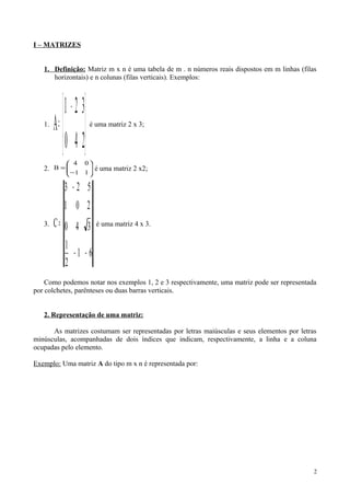 I – MATRIZES
1. Definição: Matriz m x n é uma tabela de m . n números reais dispostos em m linhas (filas
horizontais) e n colunas (filas verticais). Exemplos:
1.





 −
=
240
321
A é uma matriz 2 x 3;
2. 





−
=
11
04
B é uma matriz 2 x2;
3.
61
2
1
340
201
523
C
−−
−
= é uma matriz 4 x 3.
Como podemos notar nos exemplos 1, 2 e 3 respectivamente, uma matriz pode ser representada
por colchetes, parênteses ou duas barras verticais.
2. Representação de uma matriz:
As matrizes costumam ser representadas por letras maiúsculas e seus elementos por letras
minúsculas, acompanhadas de dois índices que indicam, respectivamente, a linha e a coluna
ocupadas pelo elemento.
Exemplo: Uma matriz A do tipo m x n é representada por:
2
 