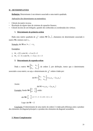 II – DETERMINANTES
Definição: Determinante é um número associado a uma matriz quadrada.
Aplicações dos determinantes na matemática:
- Cálculo da matriz inversa;
- Resolução de alguns tipos de sistemas de equações lineares;
- Cálculo da área de um triângulo, quando são conhecidas as coordenadas dos vértices.
1. Determinante de primeira ordem
Dada uma matriz quadrada de −
a
1 ordem M=[ ]11a , chamamos de determinante associado à
matriz M o número real 11a .
Notação: det M ou 11a = 11a
Exemplos:
1. [ ] 55ou5Mdet5M 11 ==⇒=
2. [ ] 33-ou3Mdet3M 12 −=−=⇒−=
2. Determinante de segunda ordem
Dada a matriz M= 





2221
1211
aa
aa
, de ordem 2, por definição, temos que o determinante
associado a essa matriz, ou seja, o determinante de −
a
2 ordem é dado por:
( )21122211
2221
1211
aaaa
aa
aa
Mdet −=





=
Assim:
( )21122211 aaaaMdet −=
Exemplo: Sendo M= 





54
32
, então:
det M= 212104352
54
32
−=−=⋅−⋅=
Logo: det M = -2
Conclusão: O determinante de uma matriz de ordem 2 é dado pela diferença entre o produto
dos elementos da diagonal principal e o produto dos elementos da diagonal secundária.
3. Menor Complementar
20
 