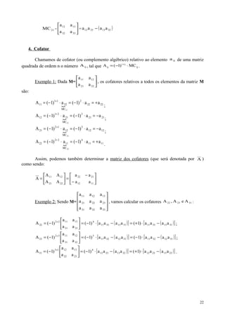 21MC = 





3332
1312
aa
aa
= ( )32133312 aaaa −
4. Cofator
Chamamos de cofator (ou complemento algébrico) relativo ao elemento ija de uma matriz
quadrada de ordem n o número ijA , tal que ij
ji
ij MC)1(A ⋅−= +
.
Exemplo 1: Dada M= 





2221
1211
aa
aa
, os cofatores relativos a todos os elementos da matriz M
são:
 2222
2
MC
22
11
11 aa)1(a)1(A
11
+=⋅−=⋅−= +
;
 2121
3
MC
21
21
12 aa)1(a)1(A
12
−=⋅−=⋅−= +
;
 1212
3
MC
12
12
21 aa)1(a)1(A
21
−=⋅−=⋅−= +
;
 1111
4
MC
11
22
22 aa)1(a)1(A
22
+=⋅−=⋅−= +
.
Assim, podemos também determinar a matriz dos cofatores (que será denotada por A )
como sendo:






−
−
=





=
1112
2122
2221
1211
aa
aa
AA
AA
A
Exemplo 2: Sendo M=










333231
232221
131211
aaa
aaa
aaa
, vamos calcular os cofatores 312322 AeA,A :
( )[ ] ( )[ ]3113331131133311
4
3331
131122
22 aaaa)1(aaaa)1(
aa
aa
)1(A −⋅+=−⋅−=





−= +
;
( )[ ] ( )[ ]3112321131123211
5
3231
121132
23 aaaa)1(aaaa)1(
aa
aa
)1(A −⋅−=−⋅−=





−= +
;
( )[ ] ( )[ ]2213231222132312
4
2322
131213
31 aaaa)1(aaaa)1(
aa
aa
)1(A −⋅+=−⋅−=





−= +
.
22
 