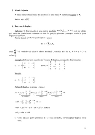 5. Matriz Adjunta
A matriz transposta da matriz dos cofatores de uma matriz A é chamada adjunta de A.
Assim: ( )t
AadjA =
6. Teorema de Laplace
Definição: O determinante de uma matriz quadrada [ ] ( )2maM mxmij ≥= pode ser obtido
pela soma dos produtos dos elementos de uma fila qualquer (linha ou coluna) da matriz M pelos
respectivos cofatores.
Assim, fixando mj1quetal,Nj ≤≤∈ , temos:
∑=
=
m
1i
ijijAaMdet
onde, ∑=
m
1i
é o somatório de todos os termos de índice i, variando de 1 até m, Nm∈ e ijA é o
cofator ij.
Exemplo : Calcular com o auxílio do Teorema de Laplace, os seguintes determinantes:
a)
3201
1113
0200
1432
Db)
650
212
432
D 21
−
−
−
=−
−
=
Solução:
a)
650
212
432
D1 −
−
=
Aplicando Laplace na coluna 1, temos:
  
21
43
(-1)0
65
43
(-1))2(
65
21
(-1)2D
31
31
21
21
11
11
CofatorA
13
a
CofatorA
12
a
)11cofator(A
11
a
1 ⇒
−
+
−
−+= +++
    
0
65
43
2
65
21
2D1 ⇒+
−
+=⇒
2(38)2(-4)20)2(1810)-2(6D1 ⇒+=++=⇒
68768D1 =+−=⇒
b) Como três dos quatro elementos da −
a
2 linha são nulos, convém aplicar Laplace nessa
linha.
23
 