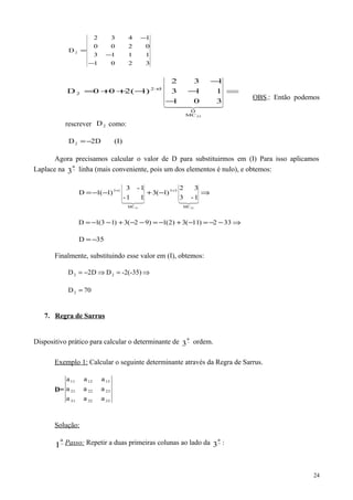 3201
1113
0200
1432
D2
−
−
−
=
⇒
−
−
−
−++= +
301
113
132
)1(200D
23MC
D
32
2
  
OBS.: Então podemos
rescrever 2D como:
(I)D2D2 −=
Agora precisamos calcular o valor de D para substituirmos em (I) Para isso aplicamos
Laplace na −
a
3 linha (mais conveniente, pois um dos elementos é nulo), e obtemos:
⇒−+−−= ++

3331 MC
33
MC
13
1-3
32
)1(3
11-
1-3
)1(1D
⇒−−=−+−=−−+−−= 332)11(3)2(1)92(3)13(1D
35D −=
Finalmente, substituindo esse valor em (I), obtemos:
-2(-35)DD2D 22 ⇒=⇒−=
70D2 =
7. Regra de Sarrus
Dispositivo prático para calcular o determinante de −
a
3 ordem.
Exemplo 1: Calcular o seguinte determinante através da Regra de Sarrus.
D=
333231
232221
131211
aaa
aaa
aaa
Solução:
−
a
1 Passo: Repetir a duas primeiras colunas ao lado da −
a
3 :
24
 
