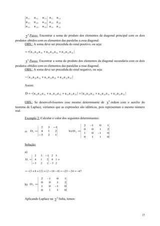 32
22
12
31
21
11
333231
232221
131211
a
a
a
a
a
a
aaa
aaa
aaa
−
a
2 Passo: Encontrar a soma do produto dos elementos da diagonal principal com os dois
produtos obtidos com os elementos das paralelas a essa diagonal.
OBS.: A soma deve ser precedida do sinal positivo, ou seja:
( )322113312312332211 aaaaaaaaa +++=
−
a
3 Passo: Encontrar a soma do produto dos elementos da diagonal secundária com os dois
produtos obtidos com os elementos das paralelas a essa diagonal.
OBS.: A soma deve ser precedida do sinal negativo, ou seja:
( )332112322311312213 aaaaaaaaa ++−
Assim:
( )332112322311312213 aaaaaaaaaD ++−= ( )322113312312332211 aaaaaaaaa +++
OBS.: Se desenvolvêssemos esse mesmo determinante de −
a
3 ordem com o auxílio do
teorema de Laplace, veríamos que as expressões são idênticas, pois representam o mesmo número
real.
Exemplo 2: Calcular o valor dos seguintes determinantes:
a)
0110
01-01
2100
101-2
Db)
123
214
132
D 21 =
−
−
=
Solução:
a)
( ) ( ) 47242381821283
2
1
3
3-
4
2
123
214
132
D1
−=−−=−−+++−=
=
−
−
=
b)
0110
01-01
2100
101-2
D2 =
Aplicando Laplace na −
a
2 linha, temos:
25
 