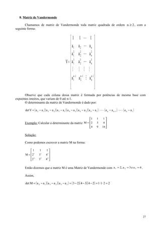 8. Matriz de Vandermonde
Chamamos de matriz de Vandermonde toda matriz quadrada de ordem 2n ≥ , com a
seguinte forma:






















=
−−− 1n
n
1n
2
1n
1
3
n
3
2
3
1
2
n
2
2
2
1
n21
aaa
aaa
aaa
aaa
111
V






Observe que cada coluna dessa matriz é formada por potências de mesma base com
expoentes inteiros, que variam de 0 até n-1.
O determinante da matriz de Vandermonde é dado por:
( )( )( )( )( )( ) ( ) ( )1n1nn142434132312 aaaaaaaaaaaaaaaaVdet −⋅⋅−⋅⋅−−−−−−= − 
Exemplo: Calcular o determinante da matriz










=
1694
432
111
M
Solução:
Como podemos escrever a matriz M na forma:










=
222
111
432
432
111
M
Então dizemos que a matriz M é uma Matriz de Vandermonde com 4ae3a,2a 321 === .
Assim,
( )( )( ) ( )( )( ) 2211243423aaaaaaMdet 132312 =⋅⋅=−−−=−−−=
27
 