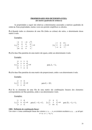 PROPRIEDADES DOS DETERMINANTES:
(de matriz quadrada de ordem n)
As propriedades a seguir são relativas a determinantes associados a matrizes quadradas de
ordem n. Estas propriedades, muitas vezes nos permite simplificar os cálculos.
P1-) Quando todos os elementos de uma fila (linha ou coluna) são nulos, o determinante dessa
matriz é nulo.
Exemplos:
1-) 0
391218
3123
0000
7894
=
−
−
2-) 0
701
302
1503
=
−
−
P2-) Se duas filas paralelas de uma matriz são iguais, então seu determinante é nulo.
Exemplo:
1-) 0
3479
5312
8924
5352
= pois, L1 = L3
P3-) Se duas filas paralelas de uma matriz são proporcionais, então o seu determinante é nulo.
Exemplo:
1-) 0
623
412
241
= pois C3 = 2C1
P4-) Se os elementos de uma fila de uma matriz são combinações lineares dos elementos
correspondentes de filas paralelas, então o seu determinante é nulo.
Exemplos:
1-) 0
523
642
431
= pois C1 + C2 = C3 2-) 0
5107
321
143
= pois 2L1 + L2 = L3
OBS.: Definição de combinação linear:
Um vetor v é uma combinação linear dos vetores v1, v2, ... ,vk, se existem escalares a1, a2, ... ,ak tal que:
v= a1. v1+...+ ak. vk
28
 