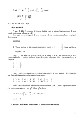 Sendo k=3, A = 54
12
e k⋅A = 1512
36
, temos:
( )  
623
n
54
AdetkAkdet ⋅=⋅
P13-) det (A+B) ≠ detA + detB
9. Regra de Chió
A regra de Chió é mais uma técnica que facilita muito o cálculo do determinante de uma
matriz quadrada de ordem n ( 2n ≥ ).
Essa regra nos permite passar de uma matriz de ordem n para outra de ordem n-1, de igual
determinante.
Exemplos:
1) Vamos calcular o determinante associado à matriz










=
642
315
432
A com o auxílio da
regra de Chió:
Passo 1: Para podermos aplicar essa regra, a matriz deve ter pelo menos um de seus
elementos igual a 1. Assim fixando um desses elementos, retiramos a linha e a coluna onde ele se
encontra.
↑
←
642
315
432
Passo 2: Em seguida subtraímos do elemento restante o produto dos dois correspondentes
que foram eliminados (um da linha e outro da coluna).
618
513
)12(6)20(2
)9(4)15(2
)34(6)45(2
)33(4)35(2
−−
−−
=
−−
−−
=
⋅−⋅−
⋅−⋅−
Passo 3: Multiplicamos o determinante assim obtido por ( ) ji
1
+
− , onde i representa a linha e
j a coluna retiradas (neste caso, −
a
2 linha e −
a
2 coluna).
( )
12Adet
9078)1(
618
513
)1(Adet 422
−=
⇒−⋅−=
−−
−−
−= +
10. Inversão de matrizes com o auxílio da teoria dos determinantes
31
 