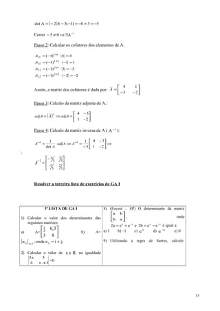 ( ) 538)1(342Adet −=+−=−−−=
Como 1
A05 −
∃⇒≠−
Passo 2: Calcular os cofatores dos elementos de A.
44)1( 11
11 =⋅−= +
A
11)1( 21
12 =−⋅−= +
A
33)1( 12
21 −=⋅−= +
A
22)1( 22
22 −=−⋅−= +
A
Assim, a matriz dos cofatores é dada por: 





−
=
2-3
14
A
Passo 3: Cálculo da matriz adjunta de A.:
( ) 




 −
=⇒=
2-1
34
adjAAadjA
t
Passo 4: Cálculo da matriz inversa de A ( 1
A−
):
⇒




 −
−
=⇒⋅= −−
2-1
34
5
1
det
1 11
AadjA
A
A
:





−
=
−
−
5
2
5
1
5
3
5
4
1
A
Resolver a terceira lista de exercícios de GA I
3ª LISTA DE GA I
1) Calcular o valor dos determinantes das
seguintes matrizes:
a) A= 





83
3,02
1
b) A=
[ ] .jiaonde,a ij2x2ij +=
2) Calcular o valor de Rx ∈ na igualdade
3x4
3x3
+
=0
8) (Fuvest – SP) O determinante da matriz






ab
ba
, onde
xxxx
ee2beeea2 −−
−=+= é igual a:
a) 1 b) –1 c) x
e d) x
e−
e) 0
9) Utilizando a regra de Sarrus, calcule:
33
 