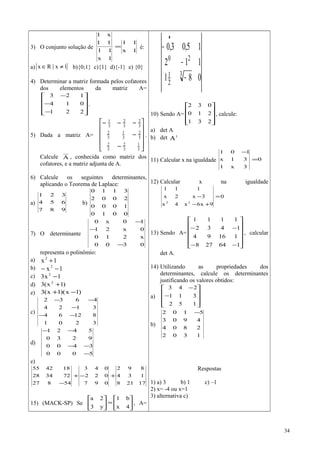 3) O conjunto solução de
1x
11
1x
11
11
x1
= é:
a){ }1x|Rx ≠∈ b){0;1} c){1} d){-1} e) {0}
4) Determinar a matriz formada pelos cofatores
dos elementos da matriz A=










−
−
−
221
014
123
.
5) Dada a matriz A=










−
−
−−−
3
1
3
2
3
2
3
2
3
1
3
2
3
2
3
2
3
1
.
Calcule A , conhecida como matriz dos
cofatores, e a matriz adjunta de A.
6) Calcule os seguintes determinantes,
aplicando o Teorema de Laplace:
a)
987
654
321
b)
0010
1000
2002
3110
7) O determinante
0300
x210
0x21
10x0
−
−
−
representa o polinômio:
a) 1x2
+
b) 1x2
−−
c) 1x3 2
−
d) )1x(3 2
+
e) )1x)(1x(3 −+
c)
3201
81264
3124
4632
−−
−
−−
d)
5000
3400
9230
5421
−
−−
−−
e)
=
−
++−+
− 431
220
100
17218
134
892
097
022
043
54827
723428
184255
15) (MACK-SP) Se 





=





4x
b1
y3
2a
, A=
081
112
15,03,0
3
2
1
20
−
−
−
•
10) Sendo A=










231
210
032
, calcule:
a) det A
b) det t
A
11) Calcular x na igualdade 0
3x1
31x
101
=
−
12) Calcular x na igualdade
0
9x6x4x
3x2x
111
22
=
+−
−
13) Sendo A=












−−
−−
164278
11694
1432
1111
, calcular
det A.
14) Utilizando as propriedades dos
determinantes, calcule os determinantes
justificando os valores obtidos:
a)










−
−
152
311
243
b)
1302
2804
4903
5102 −
Respostas
1) a) 3 b) 1 c) –1
2) x= -4 ou x=1
3) alternativa c)
34
 