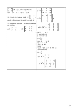 





yx
ba
e B = t
A , então det(A.B) vale:
a) 8 b) 4 c) 2 d) –2 e) –4
16) (FAAP-SP) Dada a matriz A= 





−30
21
,
calcule o determinante da matriz inversa de A.
17) Determine, se existir, a inversa de cada uma
das matrizes:
a) A= 





−23
10
b) B=










−
207
135
064
4)










−−−
−
−
=
541
476
782
A
5)










−
−
−−−
=
3
1
3
2
3
2
3
2
3
1
3
2
3
2
3
2
3
1
A e
adjA= ( ) =
t
A










−
−
−
3
1
3
2
3
2
3
2
3
1
3
2
3
2
3
2
3
1
-
-
6) a) 0 b) –2
7) alternativa d)
8) alternativa a)
9)
12
5
−
10) a) –2 b) –2
11) x=1 ou x=-4
12) x=2 ou x=5
13) 600
14) a) 0 b) 0 c) 0 d) –60 e) 2
15) alternativa b)
16)
3
1
−
17) a) 





=−
01
A 3
1
3
2
1
b)










−−
−
−
=−
11
B
2
1
21
2
21
4
14
1
7
1
7
2
7
1
1
35
 