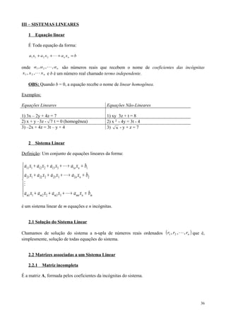 III – SISTEMAS LINEARES
1 Equação linear
É Toda equação da forma:
bxaxaxa nn =+++ 2211
onde naaa ,,, 21  são números reais que recebem o nome de coeficientes das incógnitas
nxxx ,, 21 e b é um número real chamado termo independente.
OBS: Quando b = 0, a equação recebe o nome de linear homogênea.
Exemplos:
Equações Lineares Equações Não-Lineares
1) 3x – 2y + 4z = 7 1) xy 3z + t = 8
2) x + y –3z - 7 t = 0 (homogênea) 2) x 2
- 4y = 3t - 4
3) –2x + 4z = 3t – y + 4 3) x - y + z = 7
2 Sistema Linear
Definição: Um conjunto de equações lineares da forma:







=++++
=++++
=++++
mnmnmmm
nn
nn
bxaxaxaxa
bxaxaxaxa
bxaxaxaxa




332211
22323222121
11313212111
é um sistema linear de m equações e n incógnitas.
2.1 Solução do Sistema Linear
Chamamos de solução do sistema a n-upla de números reais ordenados ( )nrrr ,,, 21  que é,
simplesmente, solução de todas equações do sistema.
2.2 Matrizes associadas a um Sistema Linear
2.2.1 Matriz incompleta
É a matriz A, formada pelos coeficientes da incógnitas do sistema.
36
 