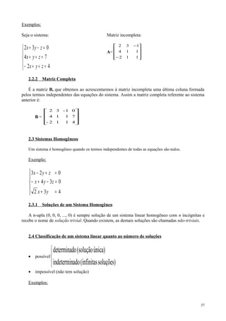 Exemplos:
Seja o sistema:





=++−
=++
=−+
42
74
032
zyx
zyx
zyx
Matriz incompleta:
A=










−
−
112
114
132
2.2.2 Matriz Completa
É a matriz B, que obtemos ao acrescentarmos à matriz incompleta uma última coluna formada
pelos termos independentes das equações do sistema. Assim a matriz completa referente ao sistema
anterior é:
B =










4
7
0
1
1
1-
1
1
3
2-
4
2
2.3 Sistemas Homogêneos
Um sistema é homogêneo quando os termos independentes de todas as equações são nulos.
Exemplo:





=+
=−+−
=+−
432
034
023
yx
zyx
zyx
2.3.1 Soluções de um Sistema Homogêneo
A n-upla (0, 0, 0, ..., 0) é sempre solução de um sistema linear homogêneo com n incógnitas e
recebe o nome de solução trivial. Quando existem, as demais soluções são chamadas não-triviais.
2.4 Classificação de um sistema linear quanto ao número de soluções
• possível



soluções)(infinitasadoindetermin
única)(soluçãoodeterminad
• impossível (não tem solução)
Exemplos:
37
 