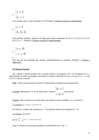 1.



=−
=+
12
8
yx
yx
Tem solução única: o par ordenado (3, 5). Portanto o sistema é possível e determinado.
2.



=+
=+
1622
8
yx
yx
Tem infinitas soluções: algumas são dadas pelos pares ordenados: (0, 8), (1, 7), (2, 6), (3, 5), (4,
4), (5, 3),. Portanto o sistema é possível e indeterminado.
3.



=−−
=+
10
10
yx
yx
4.
Não tem um par ordenado que satisfaz simultaneamente as equações. Portanto o sistema é
impossível.
2.5 Sistema Normal
Um sistema é normal quando tem o mesmo número de equações (m) e de incógnitas (n) e o
determinante da matriz incompleta associada ao sistema é diferente de zero, ou seja, se m = n e det
A ≠ 0, o sistema é normal.
OBS.: Todo sistema normal é possível e determinado e portanto tem solução única.
Exemplo: Determinar Rk ∈ , de modo que o sistema



=+
=+
5
3
kyx
ykx
seja normal.
Solução: Para o sistema ser normal temos que observar duas condições: m=n e detA ≠ 0
1ª condição: m = 2 e n = 2 nm =⇒
No sistema, o número de equações (m = 2) é igual ao número de incógnitas (n = 2)
2ª condição: det A ≠ 0
det A = 101
1
1 2
±≠⇒≠−= kk
k
k
Logo, o sistema é normal para qualquer k real diferente de 1 e de –1.
38
 